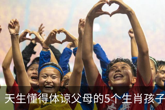 天生懂得体谅父母的5个生肖孩子，懂事早、心地善长大顾家又靠谱