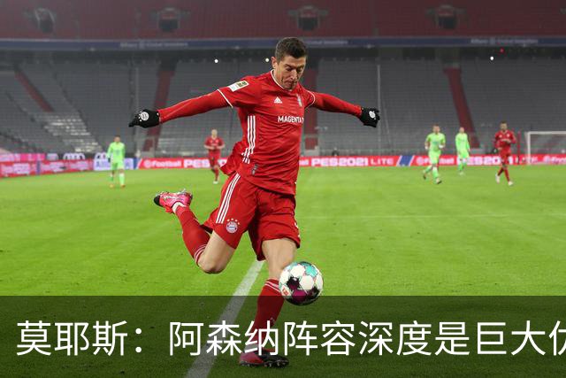 莫耶斯：阿森纳阵容深度是巨大优势，中场轮转让我们很头疼